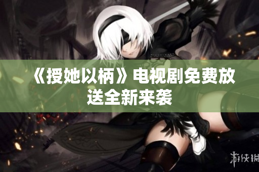 《授她以柄》電視劇免費(fèi)放送全新來襲 《授她以柄》電視劇免費(fèi)放送全新來襲