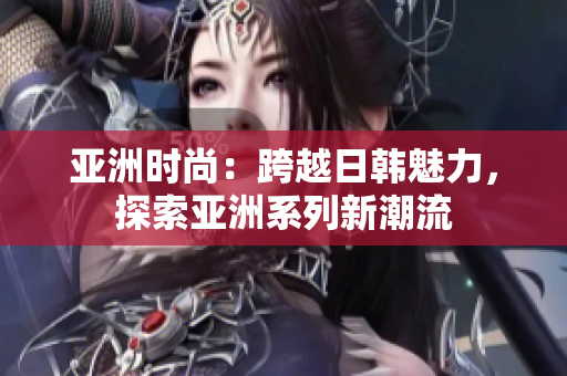 亞洲時尚：跨越日韓魅力，探索亞洲系列新潮流