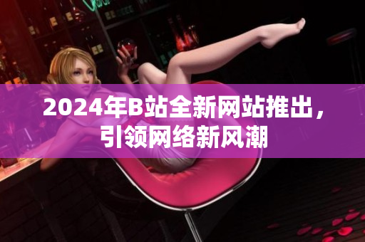 2024年B站全新網(wǎng)站推出，引領網(wǎng)絡新風潮