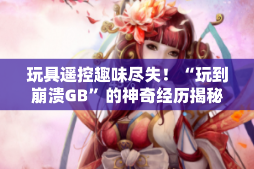 玩具遙控趣味盡失！“玩到崩潰GB”的神奇經(jīng)歷揭秘，讓你大開眼界！