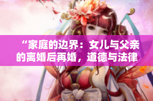 “家庭的邊界：女兒與父親的離婚后再婚，道德與法律的交叉點”