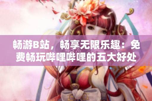 暢游B站，暢享無限樂趣：免費暢玩嗶哩嗶哩的五大好處