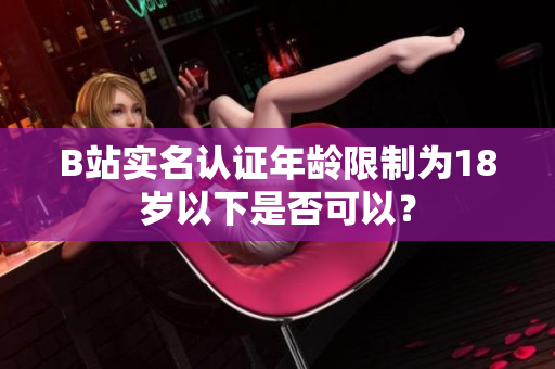B站實名認證年齡限制為18歲以下是否可以？
