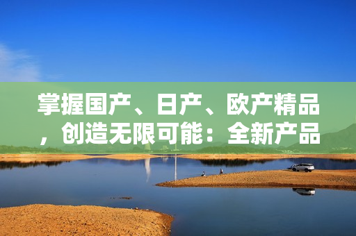 掌握國(guó)產(chǎn)、日產(chǎn)、歐產(chǎn)精品，創(chuàng)造無(wú)限可能：全新產(chǎn)品使用指南