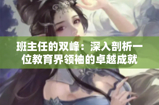 班主任的雙峰：深入剖析一位教育界領(lǐng)袖的卓越成就
