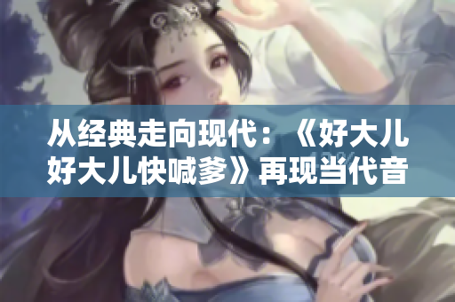 從經(jīng)典走向現(xiàn)代：《好大兒好大兒快喊爹》再現(xiàn)當(dāng)代音樂舞臺(tái)