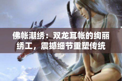 佛帳潮繡：雙龍耳帳的絢麗繡工，震撼細(xì)節(jié)重塑傳統(tǒng)