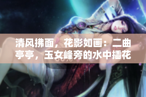 清風(fēng)拂面，花影如畫：二曲亭亭，玉女峰旁的水中插花，恰似誰的風(fēng)姿？