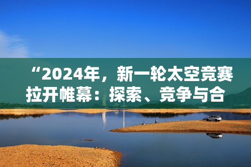 “2024年，新一輪太空競(jìng)賽拉開帷幕：探索、競(jìng)爭(zhēng)與合作共舞”