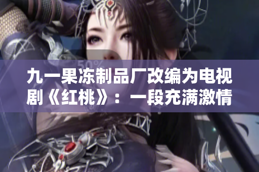 九一果凍制品廠改編為電視劇《紅桃》：一段充滿激情與挑戰(zhàn)的制果歷程