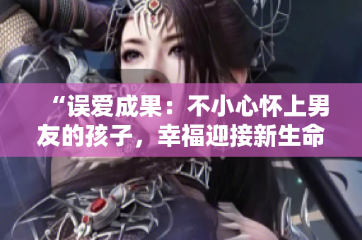 “誤愛成果：不小心懷上男友的孩子，幸福迎接新生命”