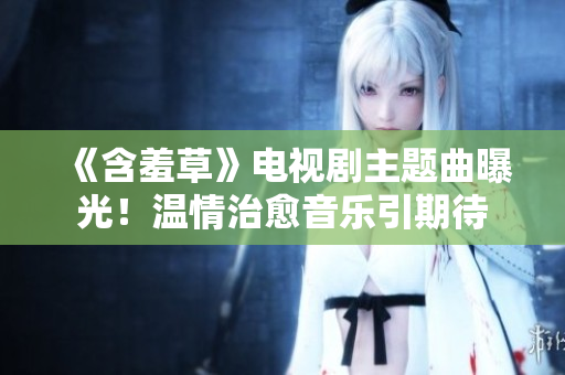 《含羞草》電視劇主題曲曝光！溫情治愈音樂引期待