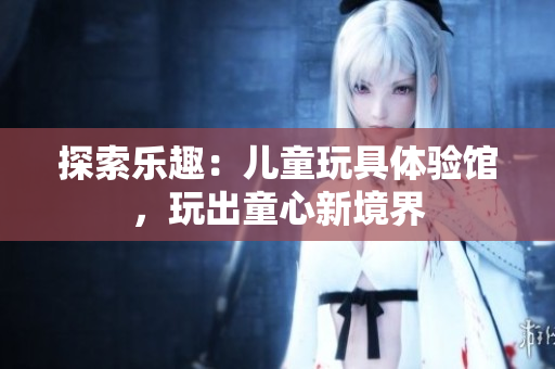 探索樂趣：兒童玩具體驗(yàn)館，玩出童心新境界