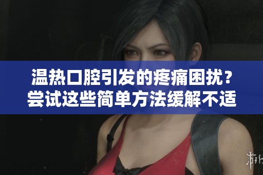溫熱口腔引發(fā)的疼痛困擾？嘗試這些簡單方法緩解不適