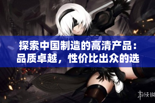探索中國制造的高清產(chǎn)品：品質(zhì)卓越，性價比出眾的選擇