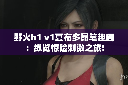 野火h1 v1夏布多昂筆趣閣：縱覽驚險刺激之旅!