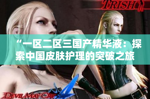 “一區(qū)二區(qū)三國產(chǎn)精華液：探索中國皮膚護(hù)理的突破之旅”