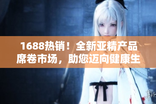 1688熱銷！全新亞精產(chǎn)品席卷市場(chǎng)，助您邁向健康生活