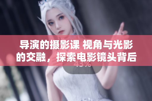 導(dǎo)演的攝影課 視角與光影的交融，探索電影鏡頭背后的藝術(shù)奧秘