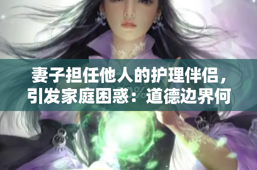 妻子擔任他人的護理伴侶，引發(fā)家庭困惑：道德邊界何在？