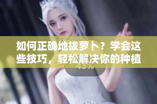 如何正確地拔蘿卜？學會這些技巧，輕松解決你的種植難題