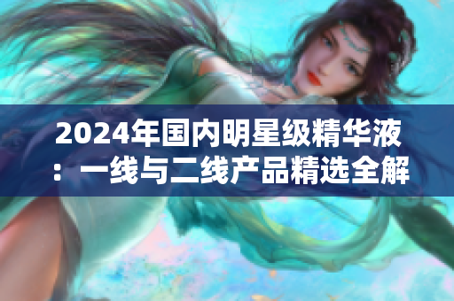 2024年國(guó)內(nèi)明星級(jí)精華液：一線與二線產(chǎn)品精選全解析