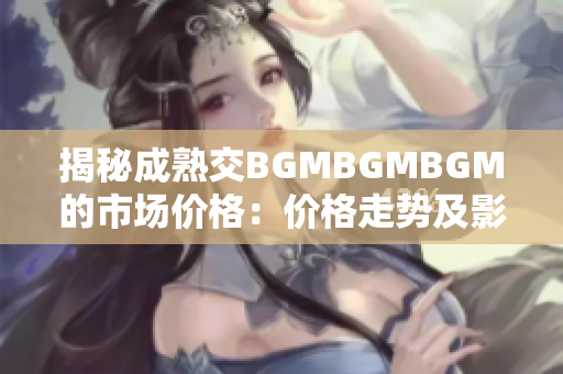 揭秘成熟交BGMBGMBGM的市場(chǎng)價(jià)格：價(jià)格走勢(shì)及影響因素解析