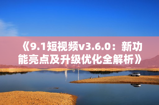 《9.1短視頻v3.6.0：新功能亮點(diǎn)及升級(jí)優(yōu)化全解析》