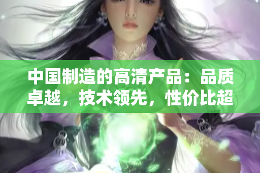 中國制造的高清產(chǎn)品：品質(zhì)卓越，技術領先，性價比超高