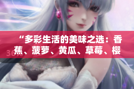 “多彩生活的美味之選：香蕉、菠蘿、黃瓜、草莓、櫻桃、榴蓮、茄子，滋味無窮！”