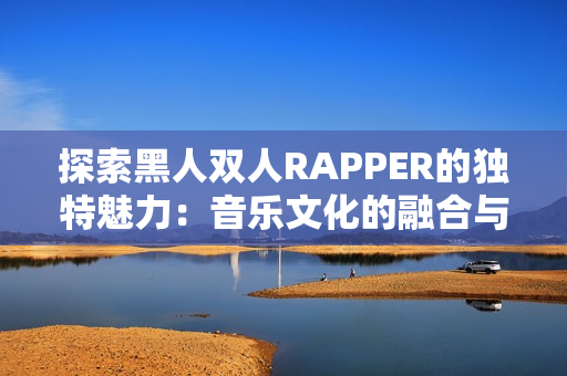 探索黑人雙人RAPPER的獨特魅力:音樂文化的融合與創(chuàng)新 探索黑人雙人RAPPER的獨特魅力:音樂文化的融合與創(chuàng)新