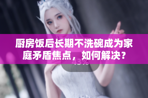 廚房飯后長期不洗碗成為家庭矛盾焦點，如何解決？