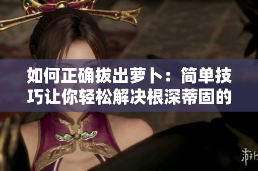 如何正確拔出蘿卜：簡單技巧讓你輕松解決根深蒂固的問題