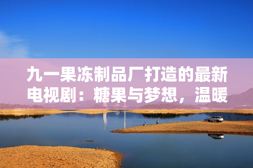 九一果凍制品廠打造的最新電視?。禾枪c夢想，溫暖心靈的故事
