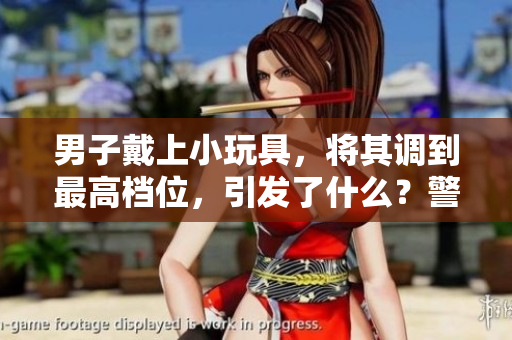 男子戴上小玩具，將其調(diào)到最高檔位，引發(fā)了什么？警方出手干預(yù)！