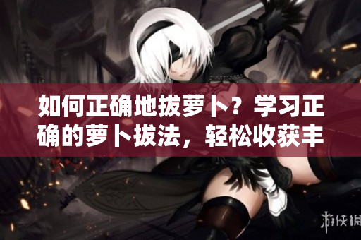 如何正確地拔蘿卜？學習正確的蘿卜拔法，輕松收獲豐碩果實