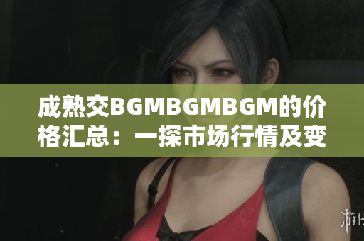 成熟交BGMBGMBGM的價格匯總：一探市場行情及變化趨勢
