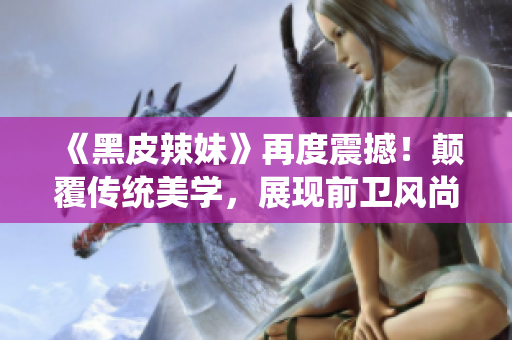 《黑皮辣妹》再度震撼！顛覆傳統(tǒng)美學(xué)，展現(xiàn)前衛(wèi)風(fēng)尚，引領(lǐng)時(shí)尚潮流