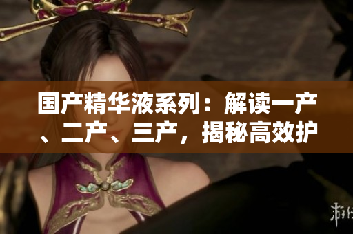 國(guó)產(chǎn)精華液系列：解讀一產(chǎn)、二產(chǎn)、三產(chǎn)，揭秘高效護(hù)膚秘籍