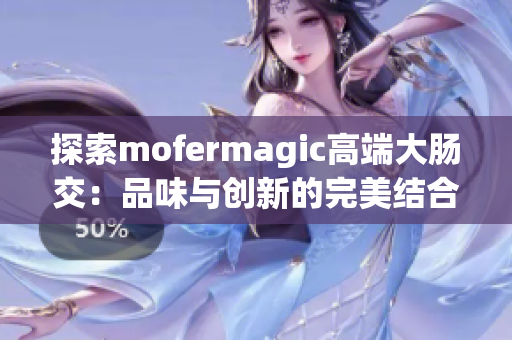 探索mofermagic高端大腸交：品味與創(chuàng)新的完美結(jié)合