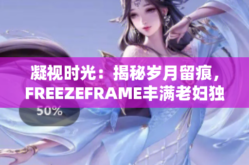 凝視時光:揭秘歲月留痕,F(xiàn)REEZEFRAME豐滿老婦獨(dú)特魅力 凝視時光:揭秘歲月留痕,F(xiàn)REEZEFRAME豐滿老婦獨(dú)特魅力