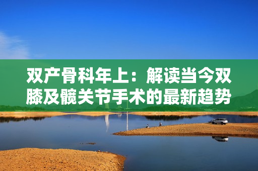 雙產(chǎn)骨科年上：解讀當(dāng)今雙膝及髖關(guān)節(jié)手術(shù)的最新趨勢(shì)