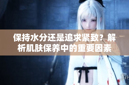 保持水分還是追求緊致？解析肌膚保養(yǎng)中的重要因素