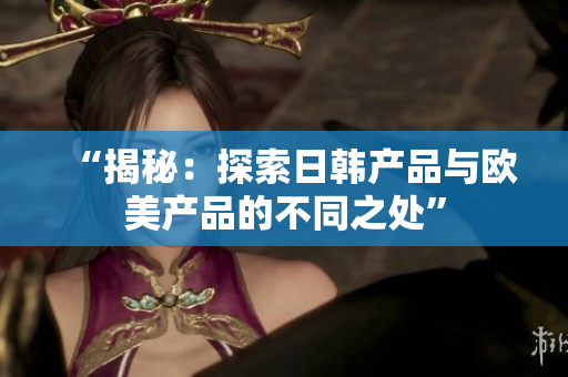 “揭秘：探索日韓產(chǎn)品與歐美產(chǎn)品的不同之處”