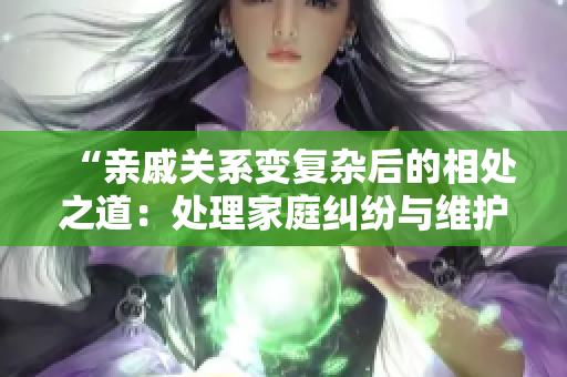 “親戚關(guān)系變復(fù)雜后的相處之道：處理家庭糾紛與維護(hù)親情”