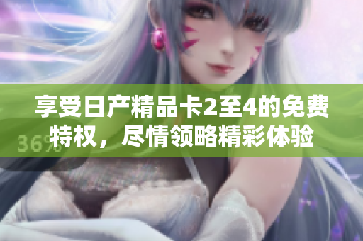 享受日產(chǎn)精品卡2至4的免費(fèi)特權(quán)，盡情領(lǐng)略精彩體驗(yàn)
