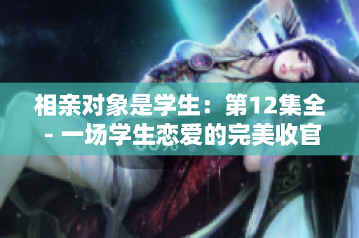 相親對象是學(xué)生：第12集全 - 一場學(xué)生戀愛的完美收官