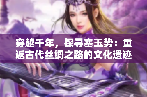 穿越千年，探尋塞玉勢：重返古代絲綢之路的文化遺跡