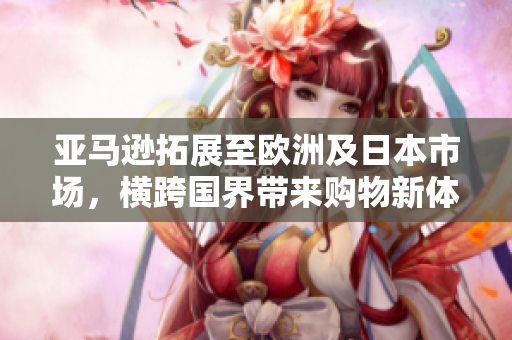 亞馬遜拓展至歐洲及日本市場，橫跨國界帶來購物新體驗