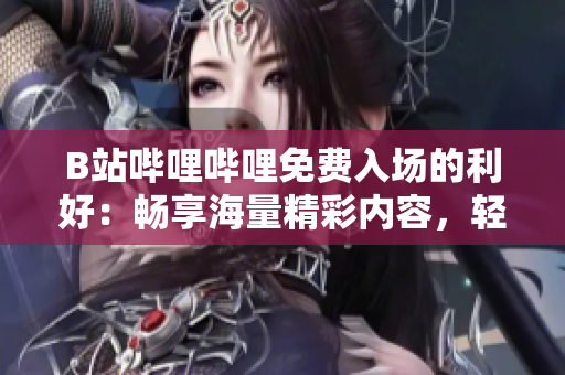 B站嗶哩嗶哩免費(fèi)入場(chǎng)的利好：暢享海量精彩內(nèi)容，輕松追劇互動(dòng)，盡情沉浸彈幕文化